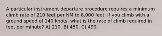 A particular instrument departure procedure requires a minimum climb rate of 210 feet per NM to 8,000 feet. If you climb with a ground speed of 140 knots, what is the rate of climb required in feet per minute? A) 210. B) 450. C) 490.