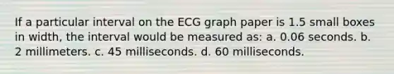 If a particular interval on the ECG graph paper is 1.5 small boxes in width, the interval would be measured as: a. 0.06 seconds. b. 2 millimeters. c. 45 milliseconds. d. 60 milliseconds.