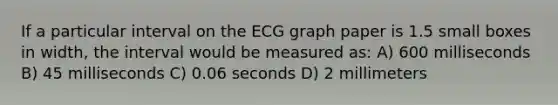 If a particular interval on the ECG graph paper is 1.5 small boxes in width, the interval would be measured as: A) 600 milliseconds B) 45 milliseconds C) 0.06 seconds D) 2 millimeters