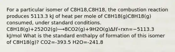 For a particular isomer of C8H18,C8H18, the combustion reaction produces 5113.3 kJ of heat per mole of C8H18(g)C8H18(g) consumed, under standard conditions. C8H18(g)+252O2(g)⟶8CO2(g)+9H2O(g)Δ𝐻∘rxn=−5113.3 kJ/mol What is the standard enthalpy of formation of this isomer of C8H18(g)? CO2=-393.5 H2O=-241.8