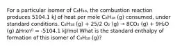 For a particular isomer of C₈H₁₈, the combustion reaction produces 5104.1 kJ of heat per mole C₈H₁₈ (g) consumed, under standard conditions. C₈H₁₈ (g) + 25/2 O₂ (g) → 8CO₂ (g) + 9H₂O (g) ∆Hrxn⁰ = -5104.1 kJ/mol What is the standard enthalpy of formation of this isomer of C₈H₁₈ (g)?