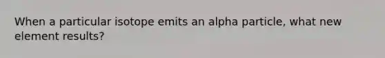 When a particular isotope emits an alpha particle, what new element results?