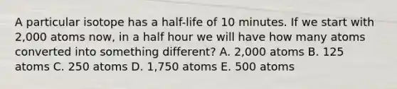 A particular isotope has a half-life of 10 minutes. If we start with 2,000 atoms now, in a half hour we will have how many atoms converted into something different? A. 2,000 atoms B. 125 atoms C. 250 atoms D. 1,750 atoms E. 500 atoms