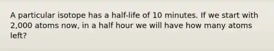 A particular isotope has a half-life of 10 minutes. If we start with 2,000 atoms now, in a half hour we will have how many atoms left?