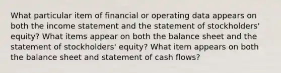 What particular item of financial or operating data appears on both the <a href='https://www.questionai.com/knowledge/kCPMsnOwdm-income-statement' class='anchor-knowledge'>income statement</a> and the statement of stockholders' equity? What items appear on both the balance sheet and the statement of stockholders' equity? What item appears on both the balance sheet and statement of cash flows?