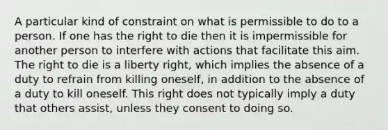 A particular kind of constraint on what is permissible to do to a person. If one has the right to die then it is impermissible for another person to interfere with actions that facilitate this aim. The right to die is a liberty right, which implies the absence of a duty to refrain from killing oneself, in addition to the absence of a duty to kill oneself. This right does not typically imply a duty that others assist, unless they consent to doing so.