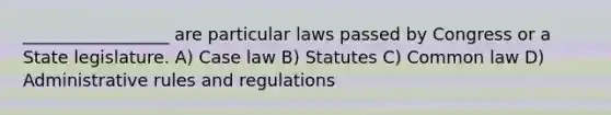 _________________ are particular laws passed by Congress or a State legislature. A) Case law B) Statutes C) Common law D) Administrative rules and regulations