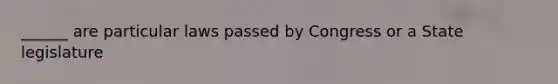 ______ are particular laws passed by Congress or a State legislature