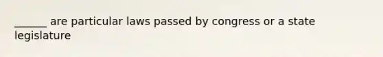 ______ are particular laws passed by congress or a state legislature