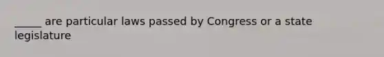 _____ are particular laws passed by Congress or a state legislature