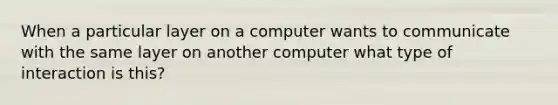 When a particular layer on a computer wants to communicate with the same layer on another computer what type of interaction is this?