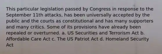 This particular legislation passed by Congress in response to the September 11th attacks, has been universally accepted by the public and the courts as constitutional and has many supporters and many critics. Some of its provisions have already been repealed or overturned. a. US Securities and Terrorism Act b. Affordable Care Act c. The US Patriot Act d. Homeland Security Act