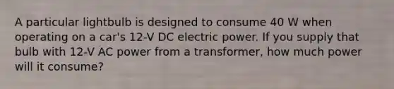 A particular lightbulb is designed to consume 40 W when operating on a car's 12-V DC electric power. If you supply that bulb with 12-V AC power from a transformer, how much power will it consume?