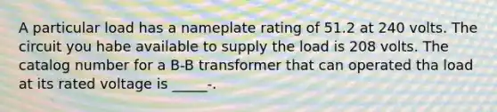 A particular load has a nameplate rating of 51.2 at 240 volts. The circuit you habe available to supply the load is 208 volts. The catalog number for a B-B transformer that can operated tha load at its rated voltage is _____-.