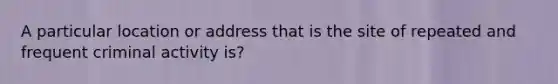 A particular location or address that is the site of repeated and frequent criminal activity is?