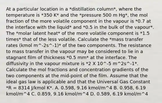 At a particular location in a *distillation column*, where the temperature is *350 K* and the *pressure 500 m Hg*, the mol fraction of the more volatile component in the vapour is *0.7 at the interface with the liquid* and *0.5 in the bulk of the vapour*. The *molar latent heat* of the more volatile component is *1.5 times* that of the less volatile. Calculate the *mass transfer rates (kmol m^-2s^-1)* of the two components. The resistance to mass transfer in the vapour may be considered to lie in a stagnant film of thickness *0.5 mm* at the interface. The diffusivity in the vapour mixture is *2 X 10^-5 m^2s^-1*. Calculate the mol fractions and concentration gradients of the two components at the mid-point of the film. Assume that the ideal gas law is applicable and that the Universal Gas Constant *R = 8314 J/kmol K*. A. 0.598, 9.16 kmol/m^4 B. 0.958, 6.19 kmol/m^4 C. 0.859, 9.16 kmol/m^4 D. 0.589, 6.19 kmol/m^4