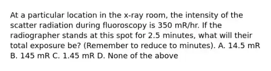 At a particular location in the x-ray room, the intensity of the scatter radiation during fluoroscopy is 350 mR/hr. If the radiographer stands at this spot for 2.5 minutes, what will their total exposure be? (Remember to reduce to minutes). A. 14.5 mR B. 145 mR C. 1.45 mR D. None of the above