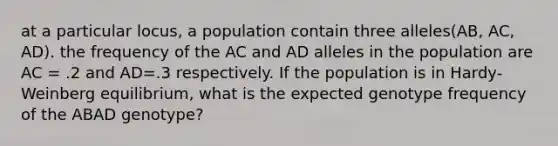 at a particular locus, a population contain three alleles(AB, AC, AD). the frequency of the AC and AD alleles in the population are AC = .2 and AD=.3 respectively. If the population is in Hardy-Weinberg equilibrium, what is the expected genotype frequency of the ABAD genotype?