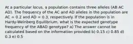 At a particular locus, a population contains three alleles (AB AC AD). The frequency of the AC and AD alleles in the population are AC = 0.2 and AD = 0.3, respectively. If the population is in Hardy-Weinberg Equilibrium, what is the expected genotype frequency of the ABAD genotype? a) The answer cannot be calculated based on the information provided b) 0.15 c) 0.85 d) 0.3 e) 0.5