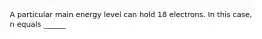 A particular main energy level can hold 18 electrons. In this case, n equals ______