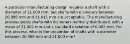 A particular manufacturing design requires a shaft with a diameter of 21.000 mm, but shafts with diameters between 20.989 mm and 21.011 mm are acceptable. The manufacturing process yields shafts with diameters normally distributed, with a mean of 21.002 mm and a standard deviation of 0.005 mm. For this process, what is the proportion of shafts with a diameter between 20.989 mm and 21.000 mm?