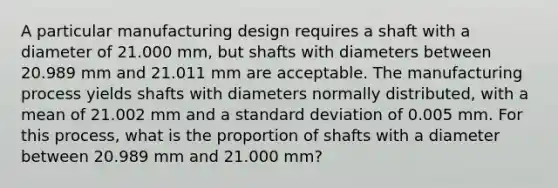 A particular manufacturing design requires a shaft with a diameter of 21.000 mm, but shafts with diameters between 20.989 mm and 21.011 mm are acceptable. The manufacturing process yields shafts with diameters normally distributed, with a mean of 21.002 mm and a standard deviation of 0.005 mm. For this process, what is the proportion of shafts with a diameter between 20.989 mm and 21.000 mm?