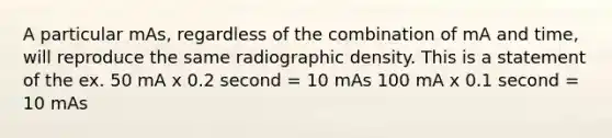 A particular mAs, regardless of the combination of mA and time, will reproduce the same radiographic density. This is a statement of the ex. 50 mA x 0.2 second = 10 mAs 100 mA x 0.1 second = 10 mAs