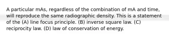 A particular mAs, regardless of the combination of mA and time, will reproduce the same radiographic density. This is a statement of the (A) line focus principle. (B) inverse square law. (C) reciprocity law. (D) law of conservation of energy.