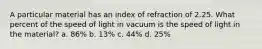 A particular material has an index of refraction of 2.25. What percent of the speed of light in vacuum is the speed of light in the material? a. 86% b. 13% c. 44% d. 25%