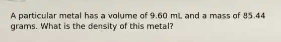 A particular metal has a volume of 9.60 mL and a mass of 85.44 grams. What is the density of this metal?