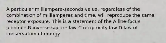 A particular milliampere-seconds value, regardless of the combination of milliamperes and time, will reproduce the same receptor exposure. This is a statement of the A line-focus principle B inverse-square law C reciprocity law D law of conservation of energy