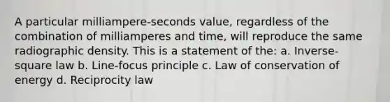 A particular milliampere-seconds value, regardless of the combination of milliamperes and time, will reproduce the same radiographic density. This is a statement of the: a. Inverse-square law b. Line-focus principle c. Law of conservation of energy d. Reciprocity law