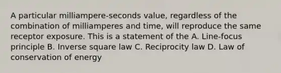 A particular milliampere-seconds value, regardless of the combination of milliamperes and time, will reproduce the same receptor exposure. This is a statement of the A. Line-focus principle B. Inverse square law C. Reciprocity law D. Law of conservation of energy