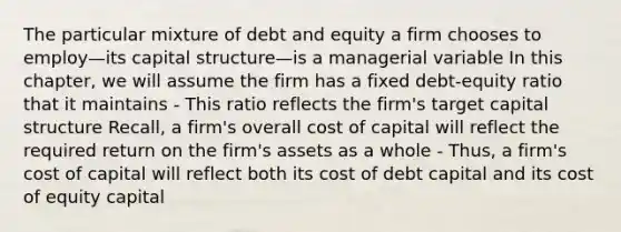 The particular mixture of debt and equity a firm chooses to employ—its capital structure—is a managerial variable In this chapter, we will assume the firm has a fixed debt-equity ratio that it maintains - This ratio reflects the firm's target capital structure Recall, a firm's overall cost of capital will reflect the required return on the firm's assets as a whole - Thus, a firm's cost of capital will reflect both its cost of debt capital and its cost of equity capital