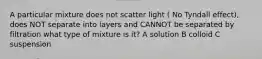 A particular mixture does not scatter light ( No Tyndall effect), does NOT separate into layers and CANNOT be separated by filtration what type of mixture is it? A solution B colloid C suspension