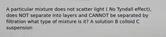 A particular mixture does not scatter light ( No Tyndall effect), does NOT separate into layers and CANNOT be separated by filtration what type of mixture is it? A solution B colloid C suspension