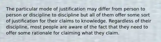 The particular mode of justification may differ from person to person or discipline to discipline but all of them offer some sort of justification for their claims to knowledge. Regardless of their discipline, most people are aware of the fact that they need to offer some rationale for claiming what they claim.