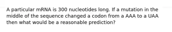 A particular mRNA is 300 nucleotides long. If a mutation in the middle of the sequence changed a codon from a AAA to a UAA then what would be a reasonable prediction?