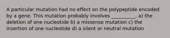 A particular mutation had no effect on the polypeptide encoded by a gene. This mutation probably involves __________. a) the deletion of one nucleotide b) a missense mutation c) the insertion of one nucleotide d) a silent or neutral mutation