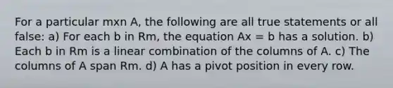 For a particular mxn A, the following are all true statements or all false: a) For each b in Rm, the equation Ax = b has a solution. b) Each b in Rm is a linear combination of the columns of A. c) The columns of A span Rm. d) A has a pivot position in every row.