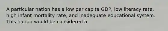 A particular nation has a low per capita GDP, low literacy rate, high infant mortality rate, and inadequate educational system. This nation would be considered a