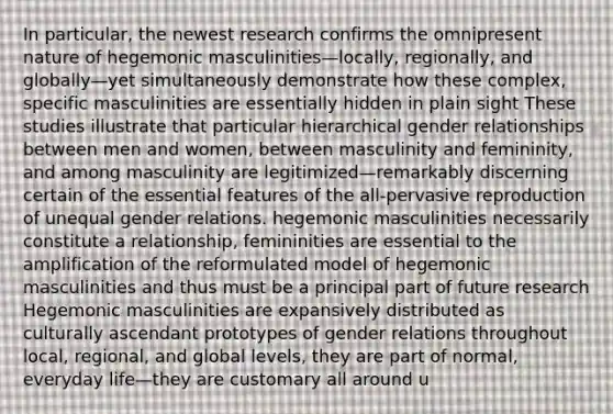 In particular, the newest research confirms the omnipresent nature of hegemonic masculinities—locally, regionally, and globally—yet simultaneously demonstrate how these complex, specific masculinities are essentially hidden in plain sight These studies illustrate that particular hierarchical gender relationships between men and women, between masculinity and femininity, and among masculinity are legitimized—remarkably discerning certain of the essential features of the all-pervasive reproduction of unequal gender relations. hegemonic masculinities necessarily constitute a relationship, femininities are essential to the amplification of the reformulated model of hegemonic masculinities and thus must be a principal part of future research Hegemonic masculinities are expansively distributed as culturally ascendant prototypes of gender relations throughout local, regional, and global levels, they are part of normal, everyday life—they are customary all around u