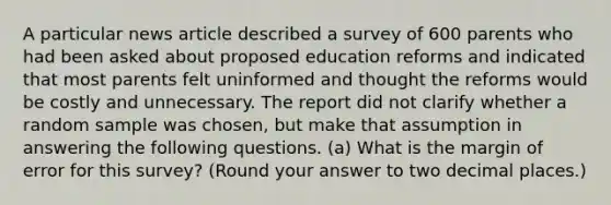 A particular news article described a survey of 600 parents who had been asked about proposed education reforms and indicated that most parents felt uninformed and thought the reforms would be costly and unnecessary. The report did not clarify whether a random sample was chosen, but make that assumption in answering the following questions. (a) What is the margin of error for this survey? (Round your answer to two decimal places.)