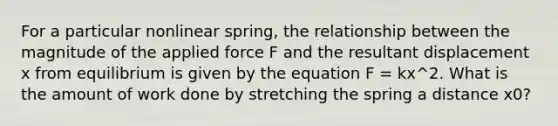 For a particular nonlinear spring, the relationship between the magnitude of the applied force F and the resultant displacement x from equilibrium is given by the equation F = kx^2. What is the amount of work done by stretching the spring a distance x0?