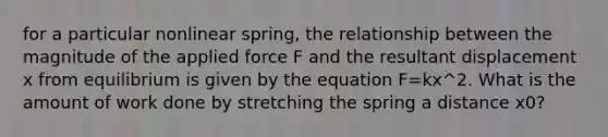 for a particular nonlinear spring, the relationship between the magnitude of the applied force F and the resultant displacement x from equilibrium is given by the equation F=kx^2. What is the amount of work done by stretching the spring a distance x0?