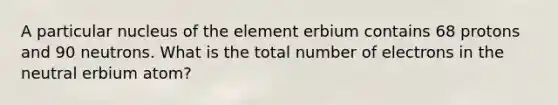 A particular nucleus of the element erbium contains 68 protons and 90 neutrons. What is the total number of electrons in the neutral erbium atom?