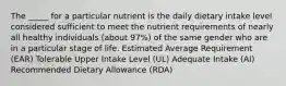 The _____ for a particular nutrient is the daily dietary intake level considered sufficient to meet the nutrient requirements of nearly all healthy individuals (about 97%) of the same gender who are in a particular stage of life. Estimated Average Requirement (EAR) Tolerable Upper Intake Level (UL) Adequate Intake (AI) Recommended Dietary Allowance (RDA)