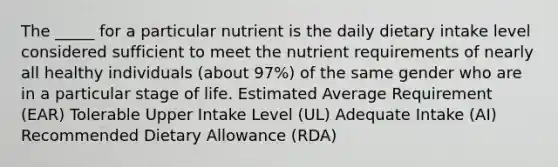 The _____ for a particular nutrient is the daily dietary intake level considered sufficient to meet the nutrient requirements of nearly all healthy individuals (about 97%) of the same gender who are in a particular stage of life. Estimated Average Requirement (EAR) Tolerable Upper Intake Level (UL) Adequate Intake (AI) Recommended Dietary Allowance (RDA)