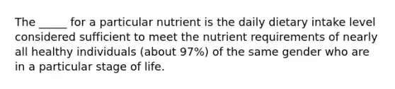 The _____ for a particular nutrient is the daily dietary intake level considered sufficient to meet the nutrient requirements of nearly all healthy individuals (about 97%) of the same gender who are in a particular stage of life.