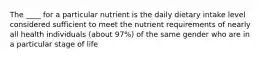 The ____ for a particular nutrient is the daily dietary intake level considered sufficient to meet the nutrient requirements of nearly all health individuals (about 97%) of the same gender who are in a particular stage of life